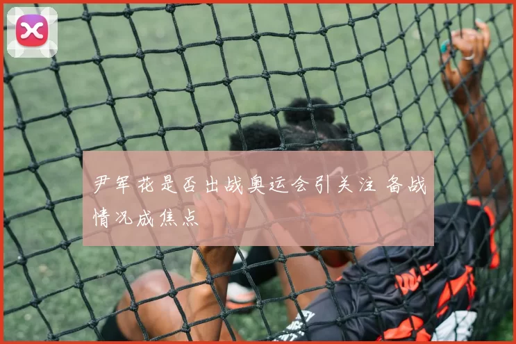 尹军花是否出战奥运会引关注 备战情况成焦点