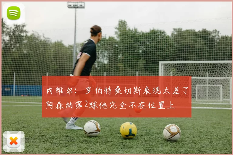内维尔：罗伯特桑切斯表现太差了阿森纳第2球他完全不在位置上