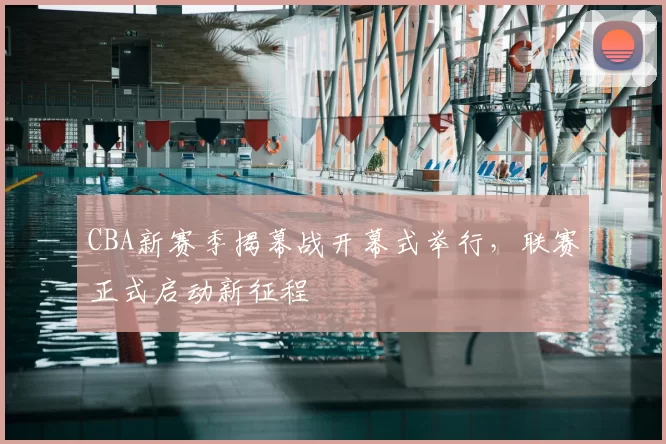 CBA新赛季揭幕战开幕式举行，联赛正式启动新征程